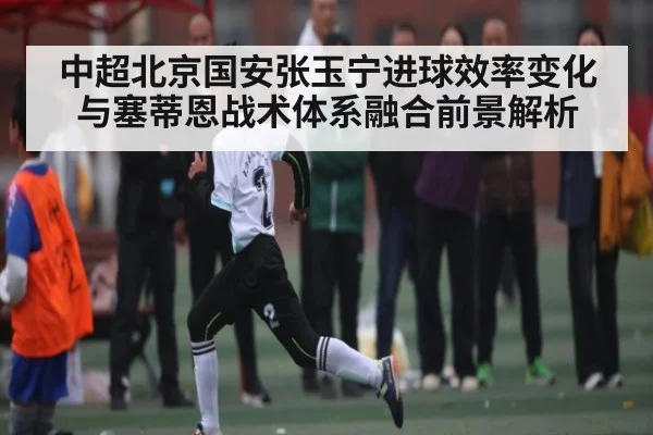 中超北京国安张玉宁进球效率变化与塞蒂恩战术体系融合前景解析