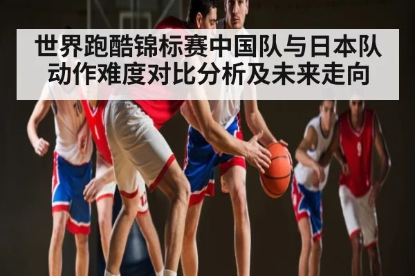 世界跑酷锦标赛中国队与日本队动作难度对比分析及未来走向