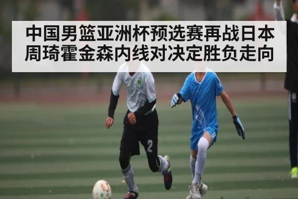 中国男篮亚洲杯预选赛再战日本周琦霍金森内线对决定胜负走向